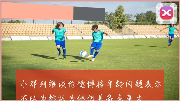 小邓利维谈伦德博格年龄问题表示不以为然认为他仍具备竞争力