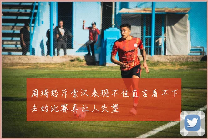 周琦怒斥索汉表现不佳直言看不下去的比赛真让人失望
