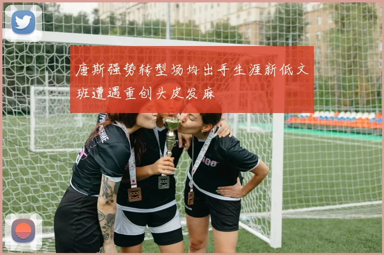 唐斯强势转型场均出手生涯新低文班遭遇重创头皮发麻