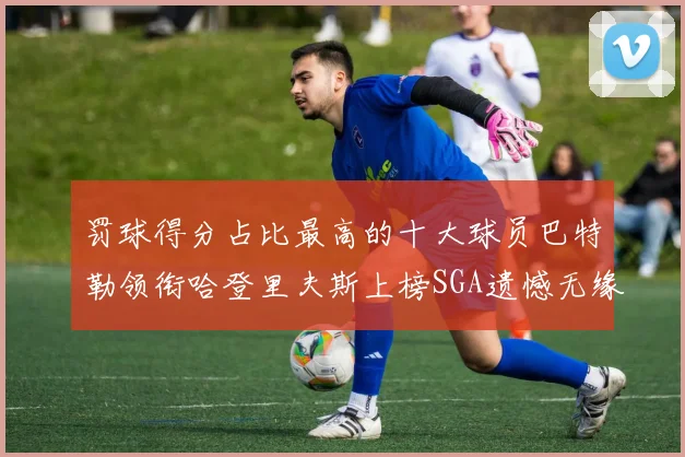 罚球得分占比最高的十大球员巴特勒领衔哈登里夫斯上榜SGA遗憾无缘