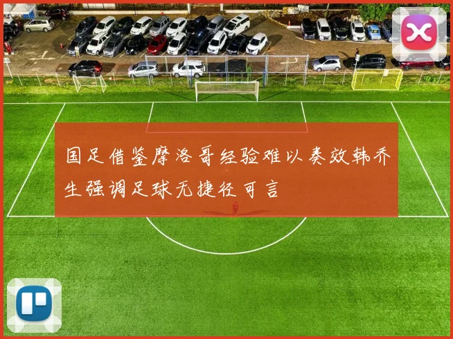 国足借鉴摩洛哥经验难以奏效韩乔生强调足球无捷径可言