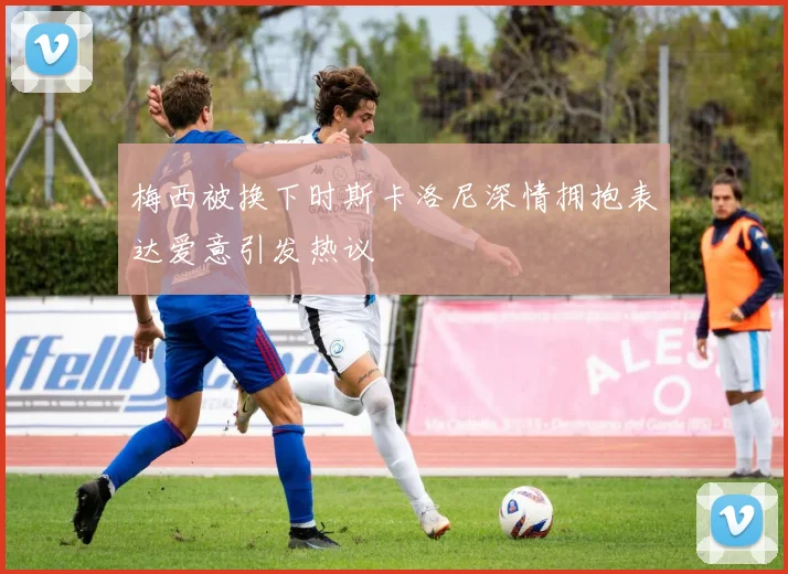 梅西被换下时斯卡洛尼深情拥抱表达爱意引发热议
