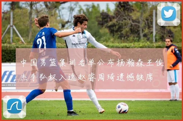中国男篮集训名单公布杨瀚森王俊杰李弘权入选赵睿周琦遗憾缺席