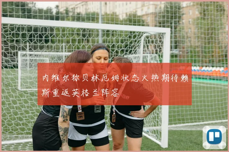内维尔称贝林厄姆状态火热期待赖斯重返英格兰阵容