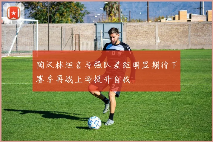 陶汉林坦言与强队差距明显期待下赛季再战上海提升自我