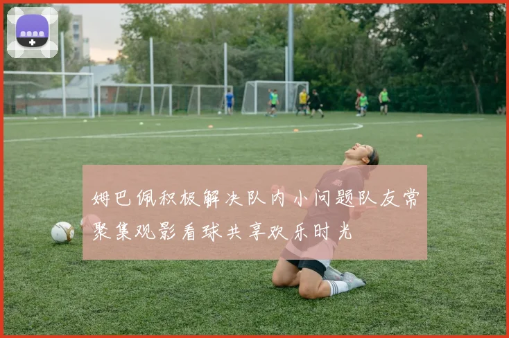 姆巴佩积极解决队内小问题队友常聚集观影看球共享欢乐时光