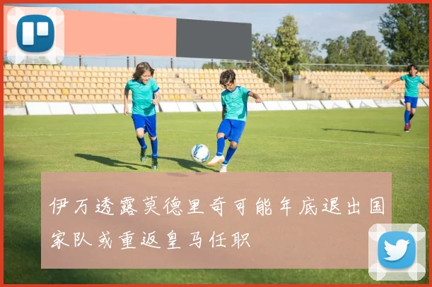 伊万透露莫德里奇可能年底退出国家队或重返皇马任职