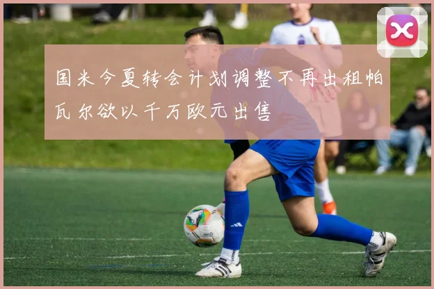 国米今夏转会计划调整不再出租帕瓦尔欲以千万欧元出售