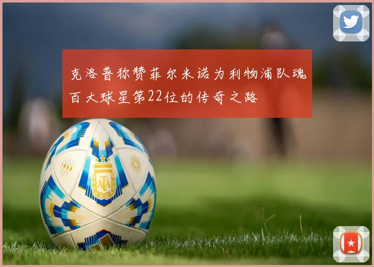 克洛普称赞菲尔米诺为利物浦队魂百大球星第22位的传奇之路