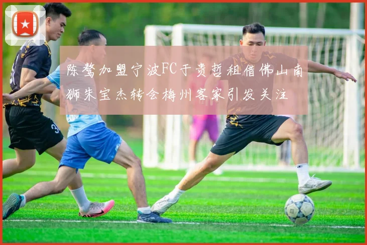 陈骜加盟宁波FC于贵哲租借佛山南狮朱宝杰转会梅州客家引发关注
