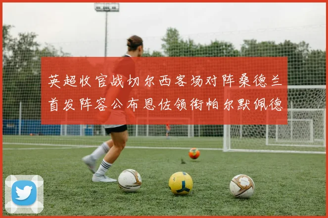 英超收官战切尔西客场对阵桑德兰首发阵容公布恩佐领衔帕尔默佩德罗先发