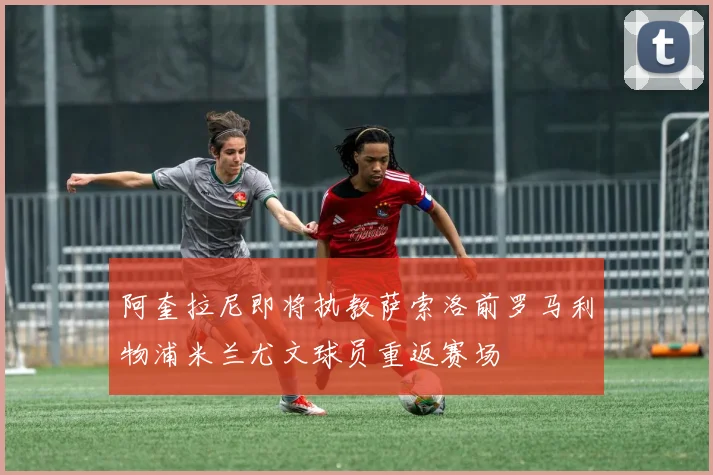 阿奎拉尼即将执教萨索洛前罗马利物浦米兰尤文球员重返赛场