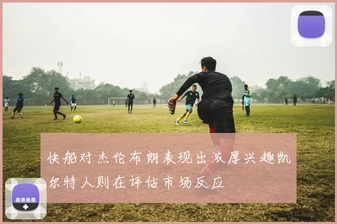 快船对杰伦布朗表现出浓厚兴趣凯尔特人则在评估市场反应